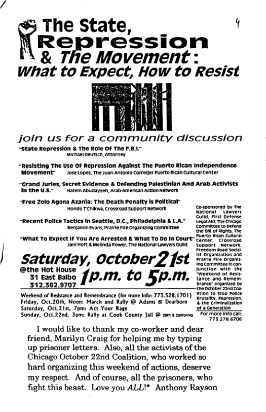 The State, t  Repression \ & The Movement What to Expect, How to Resist  Jjoin us for a community discussion  ~state Repression & The Role OF The F.8.." MichaelDeutscn, Attorney  “Reslsting The Use OF Repression Agalnst The Puerto Rican independence Movement  JoseLopez The uan Antonlo orreder Puerto fican Cuural Center  “Grand Juries, secret Evidence & Defending  INthe U™ Hatem Abudawen, ArbAmerican “Free Zolo Agona Azanla: The Death Penaity Is Pollticat "Hondo TChlkwa, Crossroad Support Network. Gosonsored br the  “Recent Police Tactics In Seattie, D.C., Philadelphia & LA~ legainla. mechcaos Beniaminevans,prafe Fire Organizing Commiee | Commitee (0 ocfend  “WNat To Expect IF You Are Arrested & What To DO In Court™ Center. “erasmoss JaniMOft & Mesnd Power, The Natlonal Lwyers GUId  suppart. ‘Retwort Frecsom s0%0 Soc  Saturday, October2 fst =i  @the Hot House b e  I it the  31 East Balbo ]p.m. to 5p,m, Seeeteno ol e  Fermem 312.362.9707 Brance”organtea bv  hectoner g Con| Weekend of Resance and Remembrance (lor mare Info: 773.528.1701) 107 {0 5co sotice Friday, Oct.20h, Noon: March and Raly @ Adams & Dearborn & te Crimiratastion Saturday, Oct.2151, Tom: Act Your Rage  Sunday, Oct.220d, 3  Cenersion  : Rally 3t oy Ja Ao  FOr More Info G = Rally 3t Cook County Jall @ 2 moreinocl  1 would like to thank my co-worker and dear friend, Marilyn Craig for helping me by typing up prisoner letters. Also, all the activists of the Chicago October 22nd Coalition, who worked so hard organizing this weekend of actions, deserve my respect. And of course, all the prisoners, who fight this beast. Love you ALL!* Anthony Rayson 